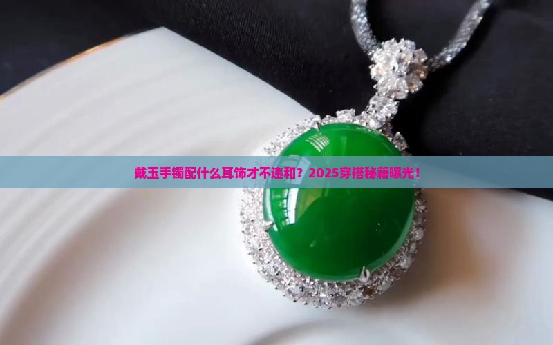 戴玉手镯配什么耳饰才不违和？2025穿搭秘籍曝光！