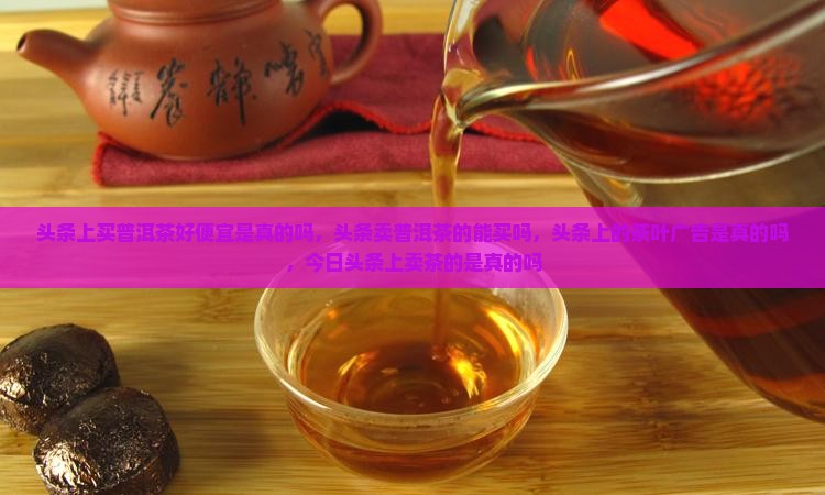 头条上买普洱茶好便宜是真的吗，头条卖普洱茶的能买吗，头条上的茶叶广告是真的吗，今日头条上卖茶的是真的吗