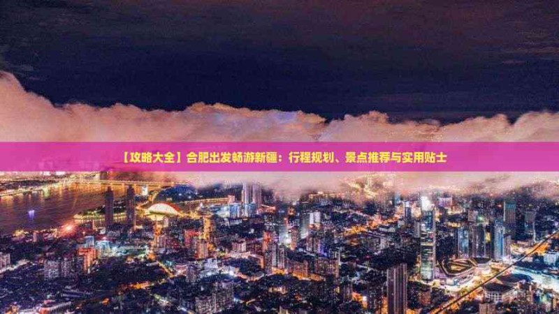 【攻略大全】合肥出发畅游新疆：行程规划、景点推荐与实用贴士